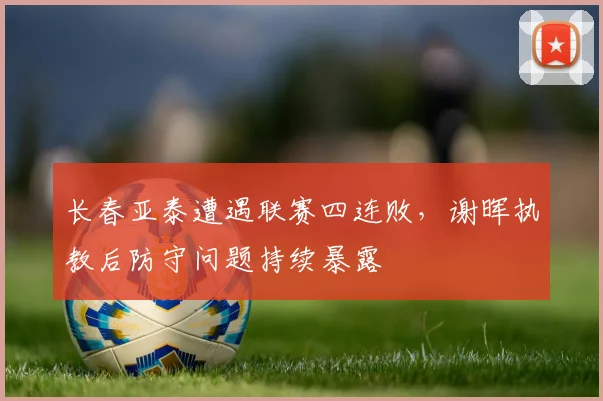 长春亚泰遭遇联赛四连败，谢晖执教后防守问题持续暴露