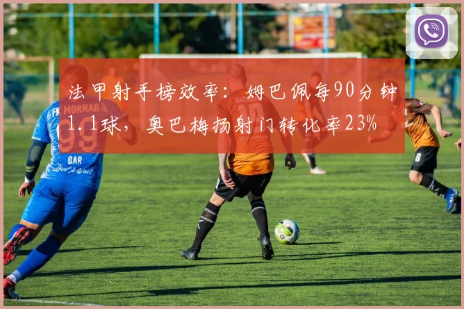 法甲射手榜效率：姆巴佩每90分钟1.1球，奥巴梅扬射门转化率23%