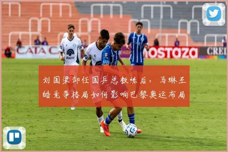 刘国梁卸任国乒总教练后，马琳王皓竞争格局如何影响巴黎奥运布局？