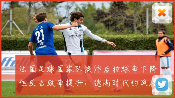 法国足球国家队换帅后控球率下降但反击效率提升，德尚时代的风格转变