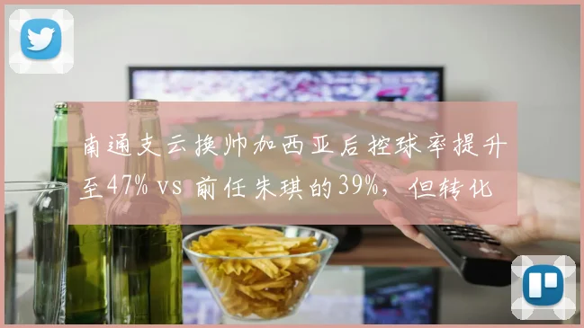 南通支云换帅加西亚后控球率提升至47% vs 前任朱琪的39%，但转化率仅8%成短板